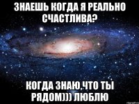 Знаешь когда я реально счастлива? когда знаю,что ты рядом))) Люблю