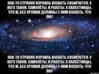 Как-то странно Израиль воевать собирается. У него танки, самолёты, и ракеты. А палестинцы, что ж, без оружия должны с ним воевать, что ли? Как-то странно Израиль воевать собирается. У него танки, самолёты, и ракеты. А палестинцы, что ж, без оружия должны с ним воевать, что ли?