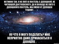 Истинно так. Я не лягу в постель с девушкой, не читавшей Достоевского. Да и вообще не лягу с девушкой в постель, ибо меня от девушек тошнит. Ну что я могу поделать? Мне неприятно даже прикасаться к девушке .