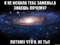 я не искала тебе замены,а знаешь почему? потому что я, не ты!