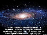  -- Почему Вы не желаете служить в армии? -- Я пацифист. -- А если все пацифистами станут, кто Родину будет защищать? -- Ой, я Вас умоляю! Если ВСЕ станут пацифистами, ОТ КОГО ее тогда защищать?