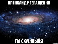 Александр Геращенко ТЫ ОХУЕННЫЙ:3