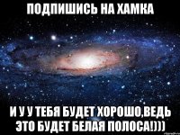 Подпишись на Хамка И у у тебя будет хорошо,ведь это будет белая полоса!)))