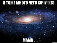 Я ТОЖЕ МНОГО ЧЕГО ХОЧУ !.(С) МАМА .