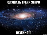 СЛУШАТЬ ТРЕКИ SERPO ОХУЕННО!!!