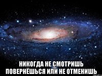  никогда не смотришь повернёшься или не отменишь