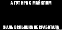 а тут ира с майклом жаль вспышка не сработала