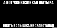 А вот уже возле Хан Шатыра Опять вспышка не сработала((