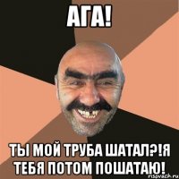 Ага! Ты мой труба шатал?!я тебя потом пошатаю!