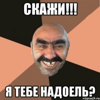 Скажи!!! Я тебе надоель?