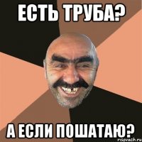 Есть труба? А если пошатаю?