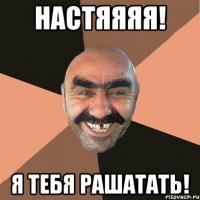 Настяяяя! Я тебя рашатать!