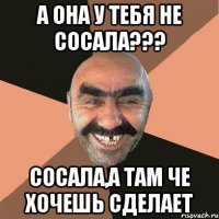 а она у тебя не сосала??? Сосала,а там че хочешь сделает