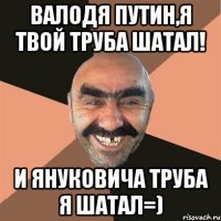 Валодя Путин,я твой труба шатал! И Януковича труба я шатал=)