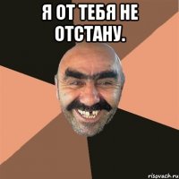 я от тебя не отстану. 