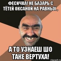 Фесичка! Не базарь с тётей Оксаной на равных , а то узнаеш шо таке вертуха!