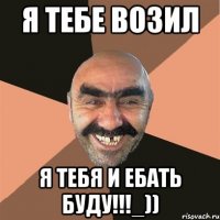 я тебе возил я тебя и ебать буду!!!_))