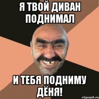 я твой диван поднимал и тебя подниму Дёня!