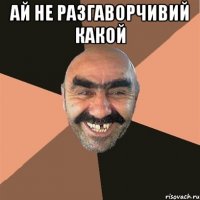 Ай не разгаворчивий какой 