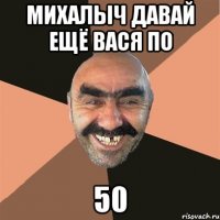 михалыч давай ещё вася по 50