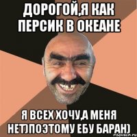 Дорогой,я как персик в океане Я всех хочу,а меня нет)поэтому ебу баран)