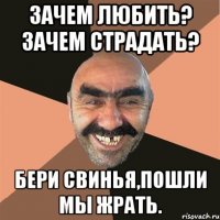 Зачем любить? Зачем страдать? Бери свинья,пошли мы жрать.