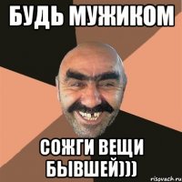 Будь мужиком Сожги вещи бывшей)))