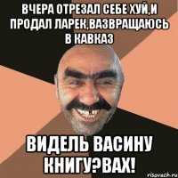 Вчера отрезал себе хуй,и продал ларек,вазвращаюсь в Кавказ Видель Васину книгу?Вах!