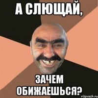 А слющай, Зачем обижаешься?