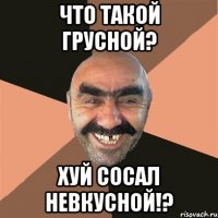 что такой грусной? хуй сосал невкусной!?
