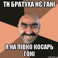 ти братуха нє гані я на півко косарь гоні