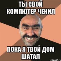 Ты свой компютер ченил пока я твой дом шатал