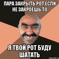 пара закрыть рот,если не закроешь то я твой рот буду шатать