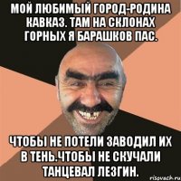 Мой любимый город-родина кавказ. Там на склонах горных я барашков пас. Чтобы не потели заводил их в тень.Чтобы не скучали танцевал лезгин.