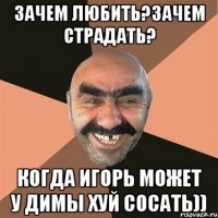 зачем любить?зачем страдать? когда игорь может у димы хуй сосать))