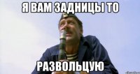 я вам задницы то РАЗВОЛЬЦУЮ