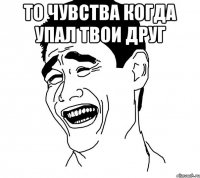 то чувства когда упал твои друг 