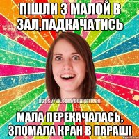 пішли з малой в зал,падкачатись мала перекачалась, зломала кран в параші