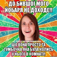 До бившої мого йобаря не доходе!! Шо вона просто та тумбочка яка була колись у нього в комнаті!