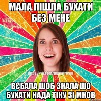 мала пішла бухати без мене вєбала шоб знала шо бухати нада тіку зі мнов