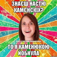 знаєш Настю Камєнскіх? то я каменюкою йобнула