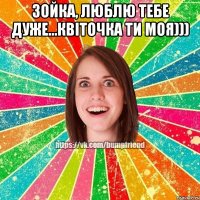 Зойка, люблю тебе дуже...квiточка ти моя))) 