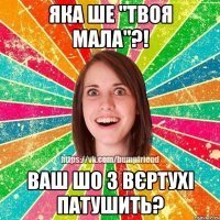 яка ше "твоя мала"?! ваш шо з вєртухі патушить?