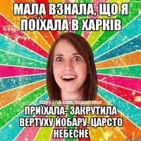 Мала взнала, що я поїхала в Харків приїхала- закрутила вертуху йобару. Царсто небесне