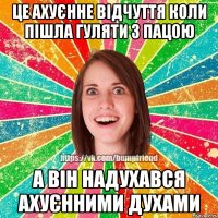 це ахуєнне відчуття коли пішла гуляти з пацою а він надухався ахуєнними духами