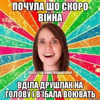 почула шо скоро війна вділа друшлак на голову і в'їбала воювать