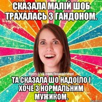 сказала малій шоб трахалась з гандоном. та сказала шо надоїло і хоче з нормальним мужиком.