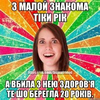 з малой знакома тіки рік а вбила з нею здоров'я те шо берегла 20 років.