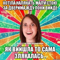 ХОТІЛА НАЛЯКАТЬ МАЛУ(СТОЮ ЗА ДВЕРИМА,ЖДУ ПОКИ ВИЙДЕ ) ЯК ВИЙШЛА ТО САМА ЗЛЯКАЛАСЬ .