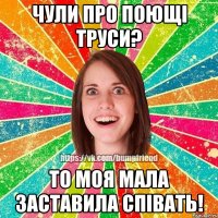 чули про поющі труси? то моя мала заставила співать!